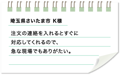 埼玉県さいたま市 K様　注文の連絡を入れるとすぐに対応してくれるので、急な現場でもありがたい。