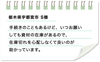 栃木県宇都宮市 S様　手続きのこともあるけど、いつお願いしても資材の在庫があるので、在庫切れを心配しなくて良いのが助かっています。